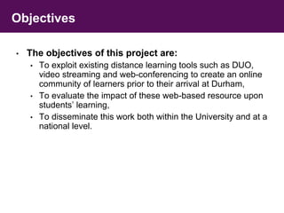 Objectives 
• The objectives of this project are: 
• To exploit existing distance learning tools such as DUO, 
video streaming and web-conferencing to create an online 
community of learners prior to their arrival at Durham, 
• To evaluate the impact of these web-based resource upon 
students’ learning, 
• To disseminate this work both within the University and at a 
national level. 
 