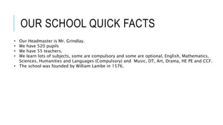 OUR SCHOOL QUICK FACTS
• Our Headmaster is Mr. Grindlay.
• We have 520 pupils
• We have 55 teachers.
• We learn lots of subjects, some are compulsory and some are optional, English, Mathematics,
Sciences, Humanities and Languages (Compulsory) and Music, DT, Art, Drama, HE PE and CCF.
• The school was founded by William Lambe in 1576.
 