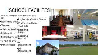 SCHOOL FACILITES
In our school we have facilities such
as:
•Swimming pool
•Theatre
•Athletics track
•Hockey pitch
•Netball grounds
•Tennis courts
•Dance studio
•Rugby pitch
•Cricket pitch
• CCF huts
•Shooting
Range
•Boarding
Houses
•Art
Department
•DT
Department
•Sports Centre
•Chapel
 