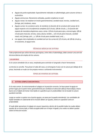 Agujas de punta espatulada: Especialmente indicadas en oftalmología, para suturar córnea o
esclerótica.
Agujas semicurvas: Raramente utilizadas, pueden emplearse en piel.
Agujas rectas: Se emplean en tracto gastrointestinal, cavidad nasal, nervios, cavidad oral ,
faringe, piel, tendones, vasos.
Agujas curvas: Su curvatura varía. Se nombran en función de la curvatura del cuerpo de la
aguja respecto a la circunferencia completa (1/2 círculo, 3/8 de círculo…). En función del
espacio de maniobra elegiremos unas u otras: 1/4 de círculo para ojos y microcirugía; 3/8 de
círculo para músculo, nervios, vasos, fascia, tendón…; 1/2 círculo para músculo, cavidad
nasal, oral, faringe, piel…; y 5/8 de círculo para cavidad nasal, oral, …
Las agujas más empleadas en cavidad oral son las curvas de 1/2 círculo y de 5/8 de círculo y,
en ocasiones, la aguja recta.

TÉCNICAS BÁSICAS DE SUTURA
Todo profesional que utilice técnicas quirúrgicas, entre ellos el odontólogo, debe conocer una serie de
técnicas básicas de empleo de las suturas:
LIGADURAS
Es la sutura alrededor de un vaso, empleada para controlar el sangrado o hacer hemostasia.
La técnica es sencilla. Tras pinzar el cabo del vaso, se estrangula el vaso con la sutura por debajo de la
pinza, haciendo un nudo con las propias manos o utilizando instrumental.

TIPOS DE PUNTOS DE SUTURA.

1. SUTURA SIMPLE DISCONTINUA.
Es la más común. Se inicia tomando el colgajo en la posición correcta. Se hace pasar la aguja en
primer lugar por la parte móvil, generalmente por vestíbulo en dirección oblicua hacia abajo y hacia
fuera con el objeto de tomar más tejido en superficie que en profundidad. Así al anudar la sutura
quedará evertida.
Luego se vuelve a sujetar con el porta agujas y se pasa por la papila interdental. Las cantidades de
tejido tomadas en cada borde de la incisión deben ser iguales, tanto en superficie como en
profundidad.
El nudo debe aproximar el colgajo sin causar isquemia y dentro de lo posible todos los nudos deben
quedar de un mismo lado, el lado escogido debe ser el mejor irrigado y los nudos no deben quedar
sobre la línea de incisión.

 