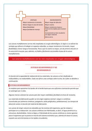 VENTAJAS

INCONVENIENTES

Mayor resistencia a la tensión.

Mayor riesgo de infección.

Menor riesgo en caso de torsión.

Mayor cicatriz.

Mayor flexibilidad.

Mayor resistencia al paso a
través de los tejidos para resolver
este

Mayor facilidad de manejo.

inconveniente se han recubierto
con algún material.
Efecto sierra.

Las suturas multifilamento son las más empleadas en cirugía odontológica. Es lógico si se valoran las
ventajas que ofrecen al trabajar en espacios reducidos, su mayor resistencia a la tensión, mayor
flexibilidad y menor riesgo al torsionarlas. Pese a que la cicatriz es mayor, son de primera elección en
la sutura de la mucosa, que, además, es friable y fácilmente seccionable al paso de la sutura
monofilamento.

Las suturas multifilamento son las más empleadas en cirugía odontológica.

SUTURAS REABSORBIBLES Y NO
REABSORBIBLES
En función de la capacidad de reabsorción de los materiales, las suturas se han clasificado en
reabsorbibles y no reabsorbibles. Cada una ofrece unas ventajas sobre la otra, las cuáles se detallan a
continuación:
SUTURAS REABSORBIBLES
Se emplean para aproximar los bordes de la herida hasta que una suficiente cicatrización permite que
se sostengan por sí solos.
Algunas marcas colorean las suturas para dar mayor visibilidad y facilidad a la hora de revisarlas.
Los materiales de fabricación pueden ser de origen orgánico (animal -catgut-) o sintéticos
(constituidas por polímeros sintéticos, polyglactin, ácido poliglicólico, polidioxanona). Los tiempos de
absorción varían en función del material de fabricación.
Las suturas de origen natural son atacables por las enzimas del organismo, que las rompen y
participan en su reabsorción. Las suturas sintéticas son hidrolizadas, es decir, el agua penetra en su
estructura, disolviéndolas. Como es lógico, el hidrolizado de las suturas sintéticas es menos agresivo
para el organismo que la puesta en marcha del sistema enzimático que, además de atacar la sutura,
causará una serie de lesiones en los tejidos circundantes.

 