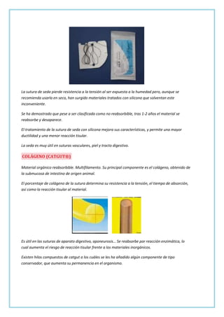 La sutura de seda pierde resistencia a la tensión al ser expuesta a la humedad pero, aunque se
recomienda usarla en seco, han surgido materiales tratados con silicona que solventan este
inconveniente.
Se ha demostrado que pese a ser clasificada como no reabsorbible, tras 1-2 años el material se
reabsorbe y desaparece.
El tratamiento de la sutura de seda con silicona mejora sus características, y permite una mayor
ductilidad y una menor reacción tisular.
La seda es muy útil en suturas vasculares, piel y tracto digestivo.

COLÁGENO (CATGUT®)
Material orgánico reabsorbible. Multifilamento. Su principal componente es el colágeno, obtenido de
la submucosa de intestino de origen animal.
El porcentaje de colágeno de la sutura determina su resistencia a la tensión, el tiempo de absorción,
así como la reacción tisular al material.

Es útil en las suturas de aparato digestivo, aponeurosis… Se reabsorbe por reacción enzimática, lo
cual aumenta el riesgo de reacción tisular frente a los materiales inorgánicos.
Existen hilos compuestos de catgut a los cuáles se les ha añadido algún componente de tipo
conservador, que aumenta su permanencia en el organismo.

 