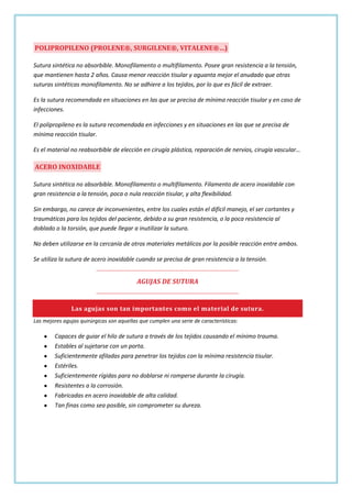 POLIPROPILENO (PROLENE®, SURGILENE®, VITALENE®…)
Sutura sintética no absorbible. Monofilamento o multifilamento. Posee gran resistencia a la tensión,
que mantienen hasta 2 años. Causa menor reacción tisular y aguanta mejor el anudado que otras
suturas sintéticas monofilamento. No se adhiere a los tejidos, por lo que es fácil de extraer.
Es la sutura recomendada en situaciones en las que se precisa de mínima reacción tisular y en caso de
infecciones.
El polipropileno es la sutura recomendada en infecciones y en situaciones en las que se precisa de
mínima reacción tisular.
Es el material no reabsorbible de elección en cirugía plástica, reparación de nervios, cirugía vascular…

ACERO INOXIDABLE
Sutura sintética no absorbible. Monofilamento o multifilamento. Filamento de acero inoxidable con
gran resistencia a la tensión, poca o nula reacción tisular, y alta flexibilidad.
Sin embargo, no carece de inconvenientes, entre los cuales están el difícil manejo, el ser cortantes y
traumáticas para los tejidos del paciente, debido a su gran resistencia, o la poca resistencia al
doblado o la torsión, que puede llegar a inutilizar la sutura.
No deben utilizarse en la cercanía de otros materiales metálicos por la posible reacción entre ambos.
Se utiliza la sutura de acero inoxidable cuando se precisa de gran resistencia a la tensión.

AGUJAS DE SUTURA

Las agujas son tan importantes como el material de sutura.
Las mejores agujas quirúrgicas son aquellas que cumplen una serie de características:

Capaces de guiar el hilo de sutura a través de los tejidos causando el mínimo trauma.
Estables al sujetarse con un porta.
Suficientemente afiladas para penetrar los tejidos con la mínima resistencia tisular.
Estériles.
Suficientemente rígidas para no doblarse ni romperse durante la cirugía.
Resistentes a la corrosión.
Fabricadas en acero inoxidable de alta calidad.
Tan finas como sea posible, sin comprometer su dureza.

 