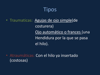 Tipos
• Traumaticas: Agujas de ojo simple(de
               costurera)
               Ojo automático o frances (una
               Hendidura por la que se pasa
               el hilo).

• Atraumáticas: Con el hilo ya insertado
  (costosas)
 