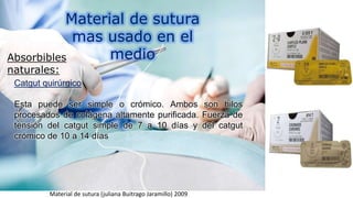 Material de sutura
mas usado en el
medioAbsorbibles
naturales:
Catgut quirúrgico
Esta puede ser simple o crómico. Ambos son hilos
procesados de colágena altamente purificada. Fuerza de
tensión del catgut simple de 7 a 10 días y del catgut
crómico de 10 a 14 días
Material de sutura (juliana Buitrago Jaramillo) 2009
 