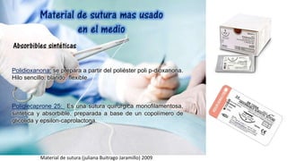 Polidioxanona: se prepara a partir del poliéster poli p-dioxanona.
Hilo sencillo, blando, flexible.
Poliglecaprone 25: Es una sutura quirúrgica monofilamentosa,
sintética y absorbible, preparada a base de un copolímero de
glicolida y epsilon-caprolactona.
Material de sutura (juliana Buitrago Jaramillo) 2009
 