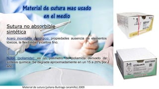 Sutura no absorbible
sintética
Acero inoxidable quirúrgico: propiedades ausencia de elementos
tóxicos, la flexibilidad y calibre fino.
Nylon (poliamida): es un polímetro de poliamida derivado de
síntesis química. Se degrada aproximadamente en un 15 a 20% por
año.
Material de sutura (juliana Buitrago Jaramillo) 2009
 