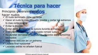 Técnica para hacer
nudosPrincipios generales para
hacer nudos
 El nudo terminado debe ser firme
 Hacer el nudo lo mas pequeño posible y cortar los extremos
lo mas corto posible
 Evitar la fricción
 Evitar daño al material de sutura durante el manejo
 Evitar tensión excesiva que pueda romper sutura
 No apretar demasiado las suturas utilizadas para aproximar
los tejidos
 Mantener tracción en un extremo
 Lazada final horizontal
 Lazadas extras no añaden fuerza
Ethicon wound closure manual
 