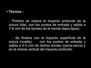 •  Técnica   :   - Primero se realiza el trayecto profundo de la sutura (ida), con los puntos de entrada y salida a 7-8 mm de los bordes de la herida (lejos-lejos).   - Se finaliza con el trayecto superficial de la sutura (vuelta),    con los puntos de entrada y salida a 2-3 mm de dichos bordes (cerca-cerca) y en la misma vertical del trayecto profundo.   