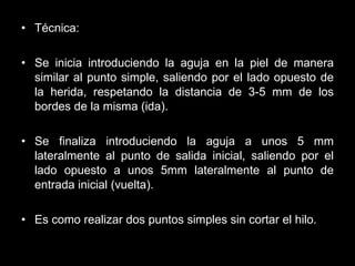 Técnica: Se inicia introduciendo la aguja en la piel de manera similar al punto simple, saliendo por el lado opuesto de la herida, respetando la distancia de 3-5 mm de los bordes de la misma (ida). Se finaliza introduciendo la aguja a unos 5 mm lateralmente al punto de salida inicial, saliendo por el lado opuesto a unos 5mm lateralmente al punto de entrada inicial (vuelta).   Es como realizar dos puntos simples sin cortar el hilo. 