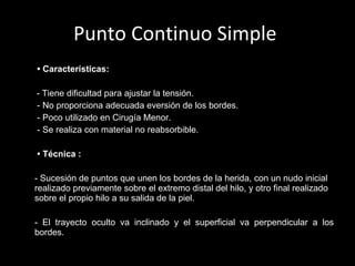 Punto Continuo Simple   •  Características:     -   Tiene dificultad para ajustar la tensión.   - No proporciona adecuada eversión de los bordes.   - Poco utilizado en Cirugía Menor.   - Se realiza con material no reabsorbible.    •  Técnica   : - Sucesión de puntos que unen los bordes de la herida, con un nudo inicial realizado previamente sobre el extremo distal del hilo, y otro final realizado sobre el propio hilo a su salida de la piel. - El trayecto oculto va inclinado y el superficial va perpendicular a los bordes.   