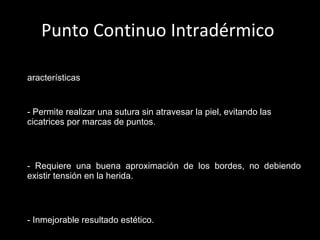 Punto Continuo Intradérmico  Características   - Permite realizar una sutura sin atravesar la piel, evitando las cicatrices por marcas de puntos. - Requiere una buena aproximación de los bordes, no debiendo existir tensión en la herida. - Inmejorable resultado estético. - Se realiza con material no reabsorbible (monofilamento).   