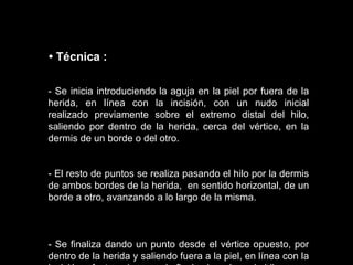 - Se inicia introduciendo la aguja en la piel por fuera de la herida, en línea con la incisión, con un nudo inicial realizado previamente sobre el extremo distal del hilo, saliendo por dentro de la herida, cerca del vértice, en la dermis de un borde o del otro. - El resto de puntos se realiza pasando el hilo por la dermis de ambos bordes de la herida,  en sentido horizontal, de un borde a otro, avanzando a lo largo de la misma. - Se finaliza dando un punto desde el vértice opuesto, por dentro de la herida y saliendo fuera a la piel, en línea con la incisión, efectuando un nudo final sobre el propio hilo.   •  Técnica   : 