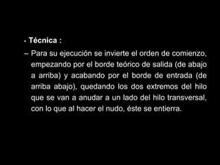   •  Técnica   : Para su ejecución se invierte el orden de comienzo, empezando por el borde teórico de salida (de abajo a arriba) y acabando por el borde de entrada (de arriba abajo), quedando los dos extremos del hilo que se van a anudar a un lado del hilo transversal, con lo que al hacer el nudo, éste se entierra.  