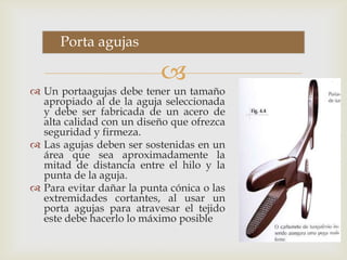 Porta agujasUn portaagujas debe tener un tamaño apropiado al de la aguja seleccionada y debe ser fabricada de un acero de alta calidad con un diseño que ofrezca seguridad y firmeza.Las agujas deben ser sostenidas en un área que sea aproximadamente la mitad de distancia entre el hilo y la punta de la aguja.Para evitar dañar la punta cónica o las extremidades cortantes, al usar un porta agujas para atravesar el tejido este debe hacerlo lo máximo posible