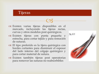 Existen varias tijeras disponibles en el mercado, incluyendo las tijeras rectas, curvas y otros modelos post quirúrgicos.Existen tijeras con punta pequeña y estrecha, para cortar tejido y para remoción de suturas.El tipo preferido es la tijera quirúrgica con bordes cortantes para disminuir el espesor del lado interno del colgajo quirúrgico y para cortar material de sutura.Existen también tijeras post operatorias para remover las suturas no reabsorbiblesTijeras