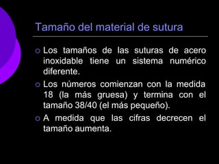 Tamaño del material de sutura
 Los tamaños de las suturas de acero
inoxidable tiene un sistema numérico
diferente.
 Los números comienzan con la medida
18 (la más gruesa) y termina con el
tamaño 38/40 (el más pequeño).
 A medida que las cifras decrecen el
tamaño aumenta.
 