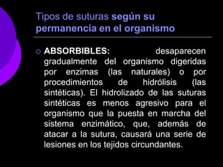 Tipos de suturas según su
permanencia en el organismo
 ABSORBIBLES: desaparecen
gradualmente
por enzimas
procedimientos de hidrólisis
del organismo digeridas
(las naturales) o por
(las
sintéticas). El hidrolizado de las suturas
sintéticas es menos agresivo para el
organismo que la puesta en marcha del
sistema enzimático, que, además de
atacar a la sutura, causará una serie de
lesiones en los tejidos circundantes.
 