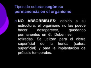 Tipos de suturas según su
permanencia en el organismo
 NO ABSORBIBLES: debido a su
estructura, el organismo no las puede
hacer desaparecer, quedando
permanentes en él. Deben ser
retiradas.
superficial
Se utilizan
de la
para
herida
el cierre
(sutura
superficial) y para la implantación de
prótesis temporales.
 