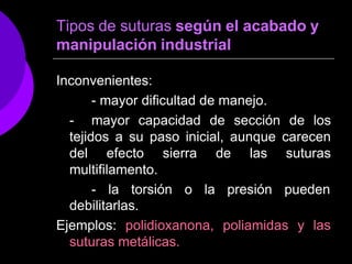Tipos de suturas según el acabado y
manipulación industrial
Inconvenientes:
- mayor dificultad de manejo.
- mayor capacidad de sección de los
tejidos a su paso inicial, aunque carecen
del efecto sierra de las suturas
multifilamento.
- la torsión o la presión pueden
y las
debilitarlas.
Ejemplos: polidioxanona, poliamidas
suturas metálicas.
 