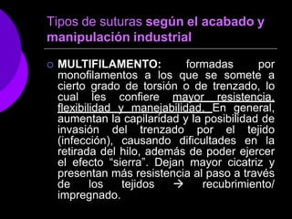 Tipos de suturas según el acabado y
manipulación industrial
 MULTIFILAMENTO: formadas por
monofilamentos a los que se somete a
cierto grado de torsión o de trenzado, lo
cual les confiere mayor resistencia,
flexibilidad y manejabilidad. En general,
aumentan la capilaridad y la posibilidad de
invasión del trenzado por el tejido
(infección), causando dificultades en la
retirada del hilo, además de poder ejercer
el efecto “sierra”. Dejan mayor cicatriz y
presentan más resistencia al paso a través
de los tejidos  recubrimiento/
impregnado.
 