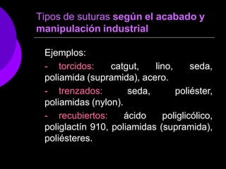 Tipos de suturas según el acabado y
manipulación industrial
Ejemplos:
- torcidos: catgut, lino, seda,
poliamida (supramida), acero.
- trenzados: seda, poliéster,
poliamidas (nylon).
- recubiertos: ácido poliglicólico,
poliglactín 910, poliamidas (supramida),
poliésteres.
 
