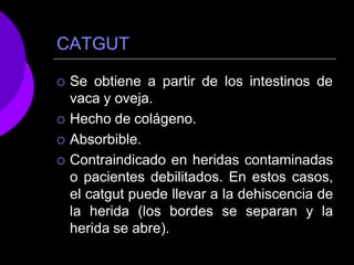 CATGUT
 Se obtiene a partir de los intestinos de
vaca y oveja.
 Hecho de colágeno.
 Absorbible.
 Contraindicado en heridas contaminadas
o pacientes debilitados. En estos casos,
el catgut puede llevar a la dehiscencia de
la herida (los bordes se separan y la
herida se abre).
 