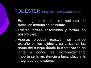POLIÉSTER (Polysorb®, Ticron®, Dagrofil®, …)
 Es el segundo material más resistente de
todos los materiales de sutura.
 Existen formas absorbibles y formas no
absorbibles.
 Apenas produce reacción de cuerpo
extraño en los tejidos y se utiliza en las
áreas del cuerpo donde la cicatrización es
lenta y donde es extremadamente
importante la resistencia a largo plazo y la
integridad de la sutura.
 
