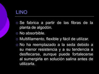 LINO
 Se fabrica a partir de las fibras de la
planta de algodón.
 No absorbible.
 Multifilamento, flexible y fácil de utilizar.
 No ha reemplazado a la seda debido a
su menor resistencia y a su tendencia a
desflecarse, aunque puede fortalecerse
al sumergirla en solución salina antes de
utilizarla.
 