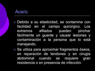 Acero
 Debido a su elasticidad, se contamina con
facilidad en
extremos
el campo quirúrgico. Los
afilados pueden pinchar
fácilmente un guante y causar lesiones y
contaminación a la persona que lo está
manejando.
 Se utiliza para aproximar fragmentos óseos,
en reparación de tendones y en cirugía
abdominal cuando se requiere gran
resistencia o en presencia de infección.
 