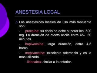 ANESTESIA LOCAL
 Los anestésicos locales de uso más frecuente
son:
- procaína: su dosis no debe superar los 500
mg. La duración de efecto oscila entre 45- 60
minutos.
- bupivacaína: larga duración, entre 4-5
horas.
- mepivacaína: excelente tolerancia y es la
más utilizada.
- lidocaína: similar a la anterior.
 