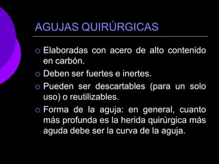 AGUJAS QUIRÚRGICAS
 Elaboradas con acero de alto contenido
en carbón.
 Deben ser fuertes e inertes.
 Pueden ser descartables (para un solo
uso) o reutilizables.
 Forma de la aguja: en general, cuanto
más profunda es la herida quirúrgica más
aguda debe ser la curva de la aguja.
 