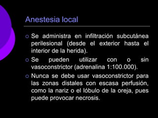 Anestesia local
 Se administra en infiltración subcutánea
perilesional (desde el exterior hasta el
interior de la herida).
 Se pueden utilizar con o sin
vasoconstrictor (adrenalina 1:100.000).
 Nunca se debe usar vasoconstrictor para
las zonas distales con escasa perfusión,
como la nariz o el lóbulo de la oreja, pues
puede provocar necrosis.
 