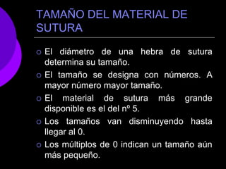 TAMAÑO DEL MATERIAL DE
SUTURA
 El diámetro de una hebra de sutura
determina su tamaño.
 El tamaño se designa con números. A
mayor número mayor tamaño.
 El material de sutura más grande
disponible es el del nº 5.
 Los tamaños van disminuyendo hasta
llegar al 0.
 Los múltiplos de 0 indican un tamaño aún
más pequeño.
 