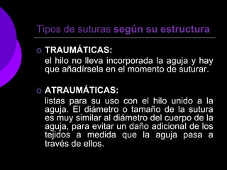 Tipos de suturas según su estructura

   TRAUMÁTICAS:
    el hilo no lleva incorporada la aguja y hay
    que añadírsela en el momento de suturar.

   ATRAUMÁTICAS:
    listas para su uso con el hilo unido a la
    aguja. El diámetro o tamaño de la sutura
    es muy similar al diámetro del cuerpo de la
    aguja, para evitar un daño adicional de los
    tejidos a medida que la aguja pasa a
    través de ellos.
 
