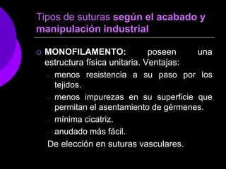 Tipos de suturas según el acabado y
manipulación industrial

   MONOFILAMENTO:               poseen   una
    estructura física unitaria. Ventajas:
     - menos resistencia a su paso por los
       tejidos.
     - menos impurezas en su superficie que
       permitan el asentamiento de gérmenes.
     - mínima cicatriz.

     - anudado más fácil.

     De elección en suturas vasculares.
 