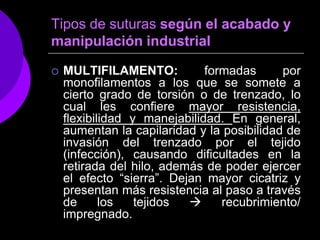 Tipos de suturas según el acabado y
manipulación industrial

   MULTIFILAMENTO:           formadas      por
    monofilamentos a los que se somete a
    cierto grado de torsión o de trenzado, lo
    cual les confiere mayor resistencia,
    flexibilidad y manejabilidad. En general,
    aumentan la capilaridad y la posibilidad de
    invasión del trenzado por el tejido
    (infección), causando dificultades en la
    retirada del hilo, además de poder ejercer
    el efecto “sierra”. Dejan mayor cicatriz y
    presentan más resistencia al paso a través
    de      los   tejidos       recubrimiento/
    impregnado.
 
