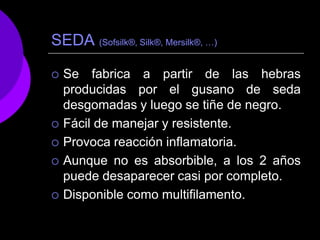 SEDA (Sofsilk®, Silk®, Mersilk®, …)

   Se fabrica a partir de las hebras
    producidas por el gusano de seda
    desgomadas y luego se tiñe de negro.
   Fácil de manejar y resistente.
   Provoca reacción inflamatoria.
   Aunque no es absorbible, a los 2 años
    puede desaparecer casi por completo.
   Disponible como multifilamento.
 