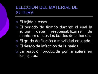 ELECCIÓN DEL MATERIAL DE
SUTURA

   El tejido a coser.
   El periodo de tiempo durante el cual la
    sutura     debe    responsabilizarse   de
    mantener unidos los bordes de la herida.
   El grado de fijación o movilidad deseado.
   El riesgo de infección de la herida.
   La reacción producida por la sutura en
    los tejidos.
 
