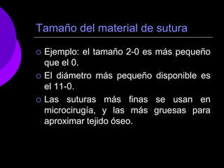 Tamaño del material de sutura

   Ejemplo: el tamaño 2-0 es más pequeño
    que el 0.
   El diámetro más pequeño disponible es
    el 11-0.
   Las suturas más finas se usan en
    microcirugía, y las más gruesas para
    aproximar tejido óseo.
 
