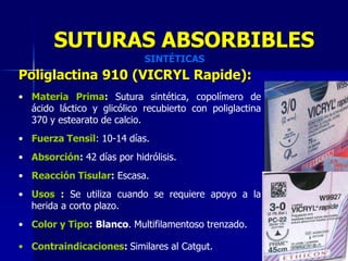 SUTURAS ABSORBIBLES
                            SINTÉTICAS
Poliglactina 910 (VICRYL Rapide):
• Materia Prima: Sutura sintética, copolímero de
  ácido láctico y glicólico recubierto con poliglactina
  370 y estearato de calcio.
• Fuerza Tensil: 10-14 días.
• Absorción: 42 días por hidrólisis.
• Reacción Tisular: Escasa.
• Usos : Se utiliza cuando se requiere apoyo a la
  herida a corto plazo.
• Color y Tipo: Blanco. Multifilamentoso trenzado.

• Contraindicaciones: Similares al Catgut.
 