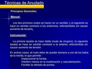 Técnicas de Anudado
   Principios Generales:

   Manual:

    Los dos primeros nudos se hacen en un sentido, y el siguiente se
  hace en sentido contrario a los anteriores, reforzándolos sin causar
  aumento de tensión.

  Instrumental:

     La primera lazada se hace doble (nudo de cirujano), la siguiente
  lazada se hace en sentido contrario a la anterior, reforzándola sin
  causar aumento de tensión.
  En ambos casos, el nudo debe de quedar siempre a uno de los lados
  de la herida, lo que permite :
             Inspeccionar la herida.
             Interferir menos en la cicatrización y vascularización.
             Facilitar la retirada de puntos.
 