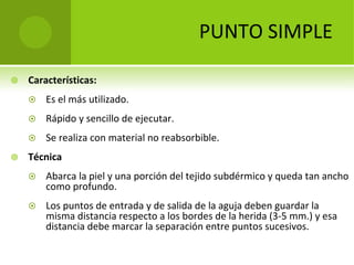 PUNTO SIMPLE


Características:



Rápido y sencillo de ejecutar.




Es el más utilizado.

Se realiza con material no reabsorbible.

Técnica


Abarca la piel y una porción del tejido subdérmico y queda tan ancho 
como profundo.



Los puntos de entrada y de salida de la aguja deben guardar la 
misma distancia respecto a los bordes de la herida (3‐5 mm.) y esa 
distancia debe marcar la separación entre puntos sucesivos. 

 