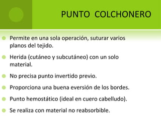 PUNTO  COLCHONERO


Permite en una sola operación, suturar varios 
planos del tejido.



Herida (cutáneo y subcutáneo) con un solo 
material.



No precisa punto invertido previo.



Proporciona una buena eversión de los bordes.



Punto hemostático (ideal en cuero cabelludo).



Se realiza con material no reabsorbible. 

 