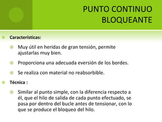 PUNTO CONTINUO 
BLOQUEANTE


Características:




Proporciona una adecuada eversión de los bordes.




Muy útil en heridas de gran tensión, permite 
ajustarlas muy bien.

Se realiza con material no reabsorbible.

Técnica :


Similar al punto simple, con la diferencia respecto a 
él, que el hilo de salida de cada punto efectuado, se 
pasa por dentro del bucle antes de tensionar, con lo 
que se produce el bloqueo del hilo. 

 