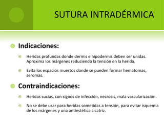 SUTURA INTRADÉRMICA


Indicaciones:






Heridas profundas donde dermis e hipodermis deben ser unidas. 
Aproxima los márgenes reduciendo la tensión en la herida. 
Evita los espacios muertos donde se pueden formar hematomas, 
seromas.

Contraindicaciones:


Heridas sucias, con signos de infección, necrosis, mala vascularización.



No se debe usar para heridas sometidas a tensión, para evitar isquemia 
de los márgenes y una antiestética cicatriz.

 