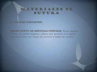 MATERIALES DE
SUTURA
3.- AGUJAS CORTANTES:
MICRO PUNTO DE ESPATULA CURVADA: Estas agujas
tienen un perfil delgado y plano que permite a la aguja
penetrar entre las capas de esclera o tejido de cornea.

 