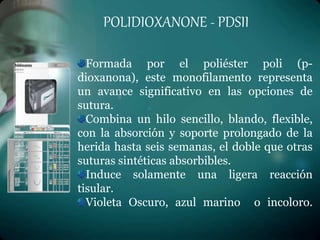 POLIDIOXANONE - PDSII
Formada por el poliéster poli (p-
dioxanona), este monofilamento representa
un avance significativo en las opciones de
sutura.
Combina un hilo sencillo, blando, flexible,
con la absorción y soporte prolongado de la
herida hasta seis semanas, el doble que otras
suturas sintéticas absorbibles.
Induce solamente una ligera reacción
tisular.
Violeta Oscuro, azul marino o incoloro.
 