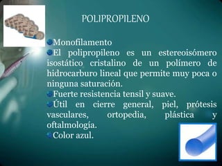 POLIPROPILENO
Monofilamento
El polipropileno es un estereoisómero
isostático cristalino de un polímero de
hidrocarburo lineal que permite muy poca o
ninguna saturación.
Fuerte resistencia tensil y suave.
Útil en cierre general, piel, prótesis
vasculares, ortopedia, plástica y
oftalmología.
Color azul.
 