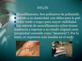 NYLON
Monofilamento, Son polímeros de poliamida
Debido a su elasticidad, son útiles para la piel.
Color verde o negro para mayor visibilidad.
Las suturas de monofilamento nylon tienen
tendencia a regresar a su estado original recto
(propiedad conocida como "memoria"). Por lo
tanto, se requieren más lazadas en el nudo
 